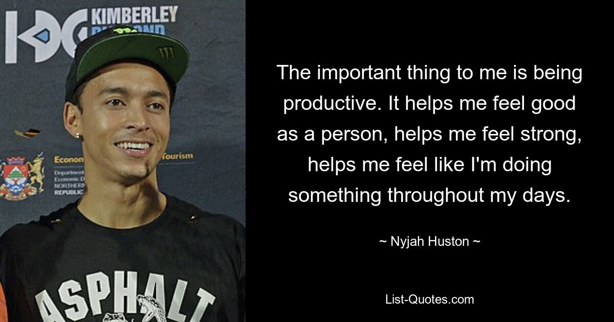 The important thing to me is being productive. It helps me feel good as a person, helps me feel strong, helps me feel like I'm doing something throughout my days. — © Nyjah Huston