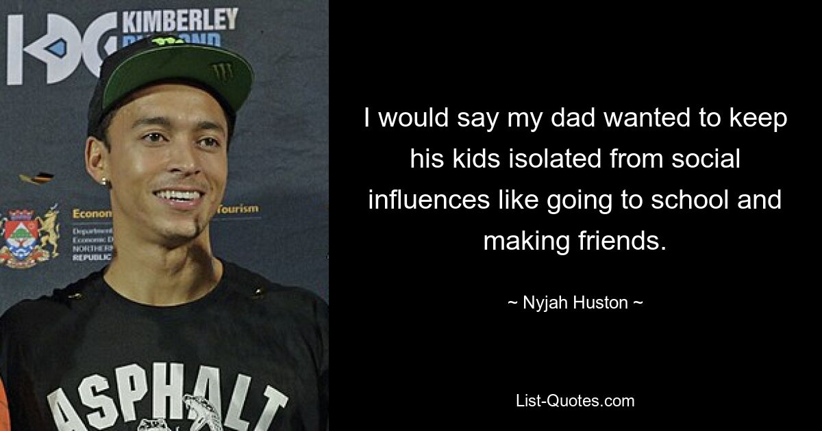 I would say my dad wanted to keep his kids isolated from social influences like going to school and making friends. — © Nyjah Huston