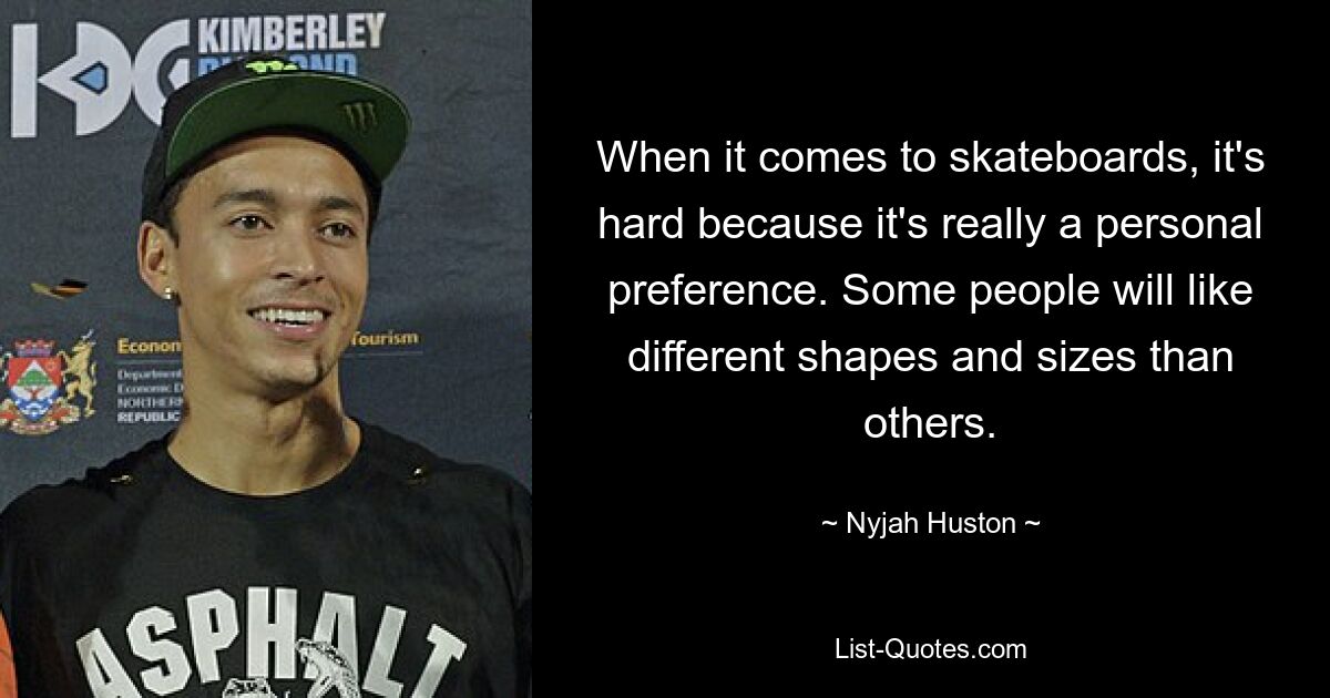 When it comes to skateboards, it's hard because it's really a personal preference. Some people will like different shapes and sizes than others. — © Nyjah Huston