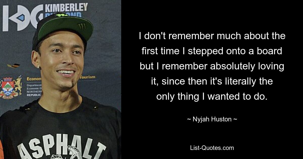 I don't remember much about the first time I stepped onto a board but I remember absolutely loving it, since then it's literally the only thing I wanted to do. — © Nyjah Huston