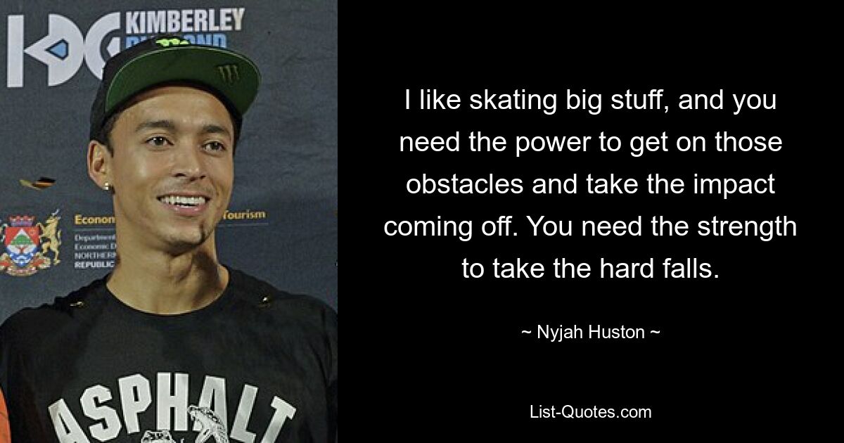 I like skating big stuff, and you need the power to get on those obstacles and take the impact coming off. You need the strength to take the hard falls. — © Nyjah Huston