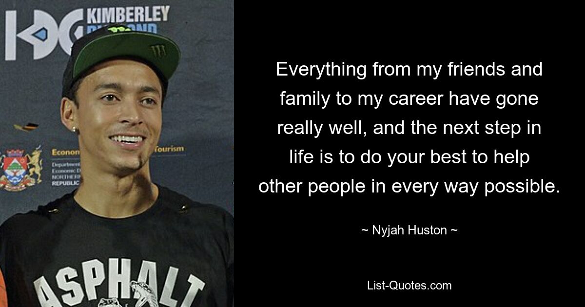 Everything from my friends and family to my career have gone really well, and the next step in life is to do your best to help other people in every way possible. — © Nyjah Huston