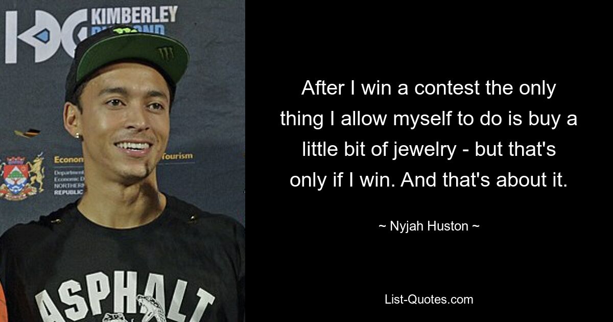 After I win a contest the only thing I allow myself to do is buy a little bit of jewelry - but that's only if I win. And that's about it. — © Nyjah Huston