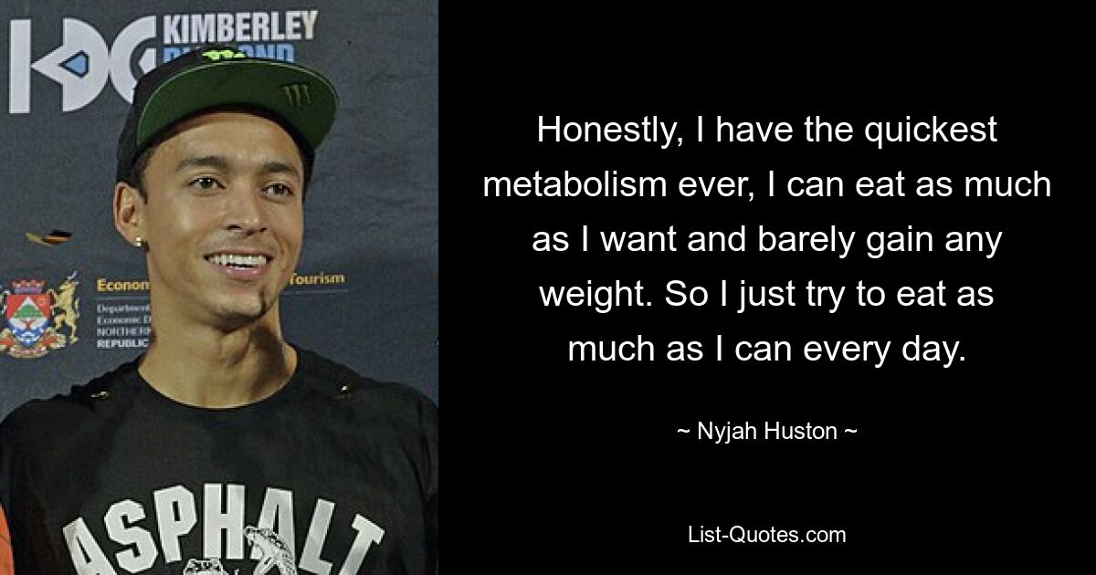 Honestly, I have the quickest metabolism ever, I can eat as much as I want and barely gain any weight. So I just try to eat as much as I can every day. — © Nyjah Huston