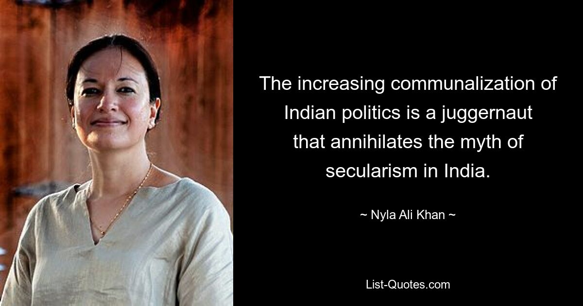 The increasing communalization of Indian politics is a juggernaut that annihilates the myth of secularism in India. — © Nyla Ali Khan