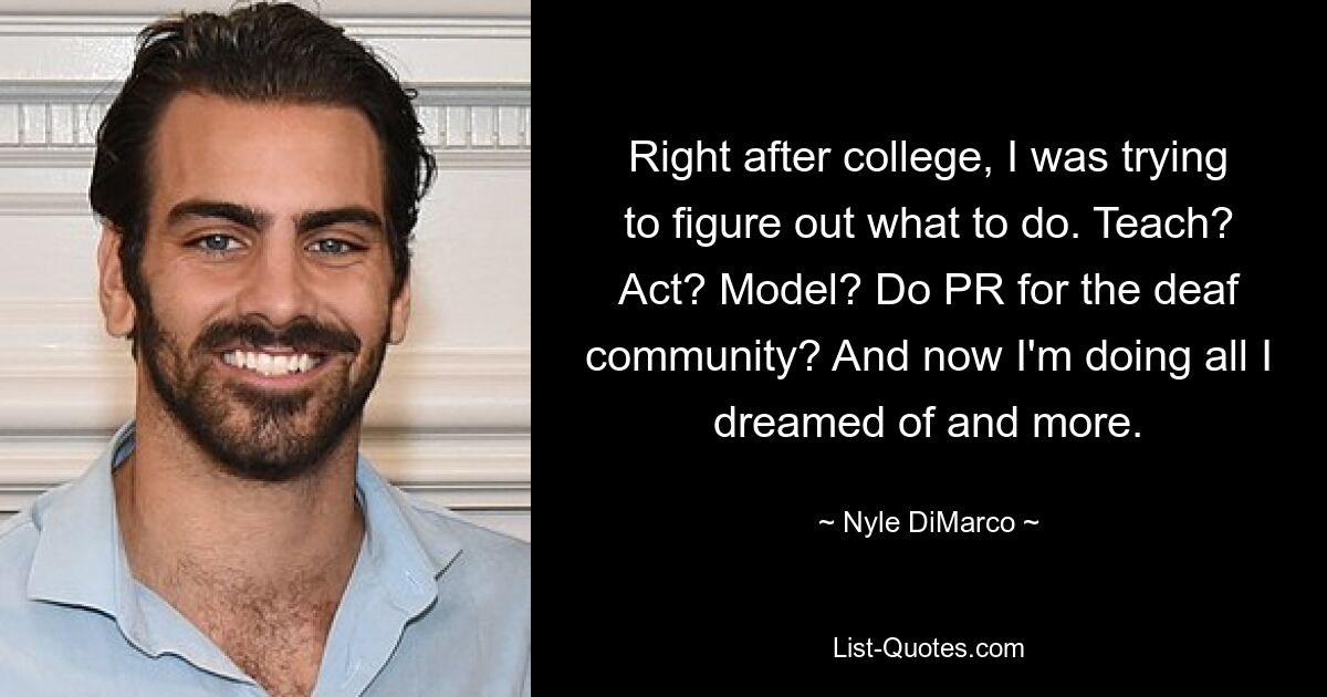 Right after college, I was trying to figure out what to do. Teach? Act? Model? Do PR for the deaf community? And now I'm doing all I dreamed of and more. — © Nyle DiMarco