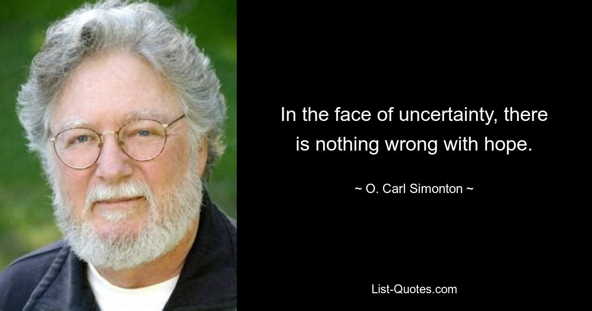 In the face of uncertainty, there is nothing wrong with hope. — © O. Carl Simonton