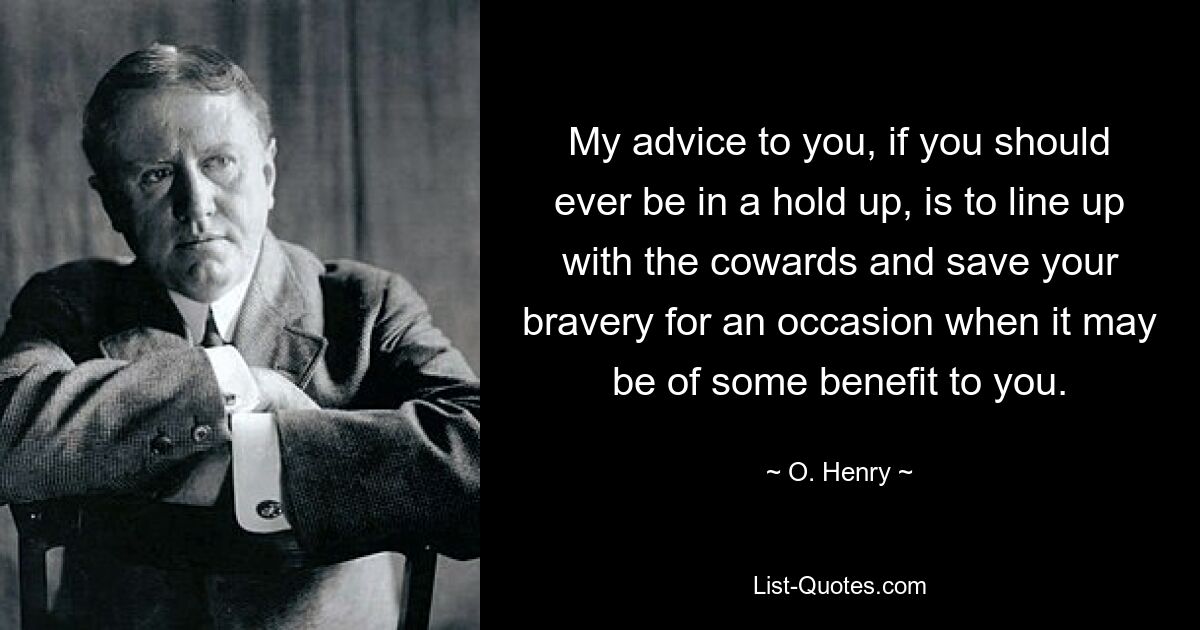 My advice to you, if you should ever be in a hold up, is to line up with the cowards and save your bravery for an occasion when it may be of some benefit to you. — © O. Henry