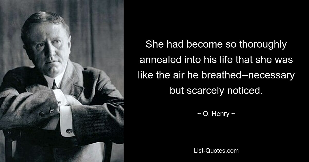 She had become so thoroughly annealed into his life that she was like the air he breathed--necessary but scarcely noticed. — © O. Henry