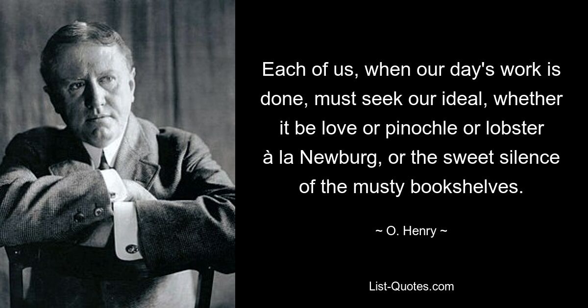 Each of us, when our day's work is done, must seek our ideal, whether it be love or pinochle or lobster à la Newburg, or the sweet silence of the musty bookshelves. — © O. Henry