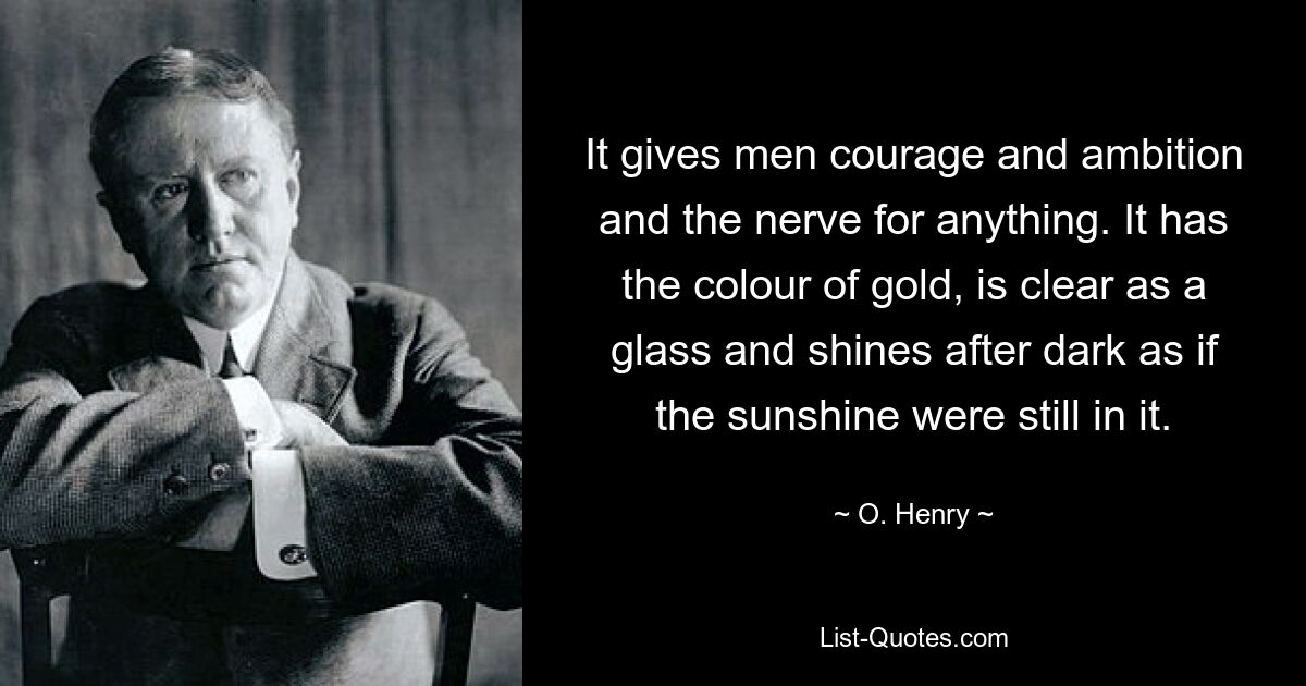 It gives men courage and ambition and the nerve for anything. It has the colour of gold, is clear as a glass and shines after dark as if the sunshine were still in it. — © O. Henry