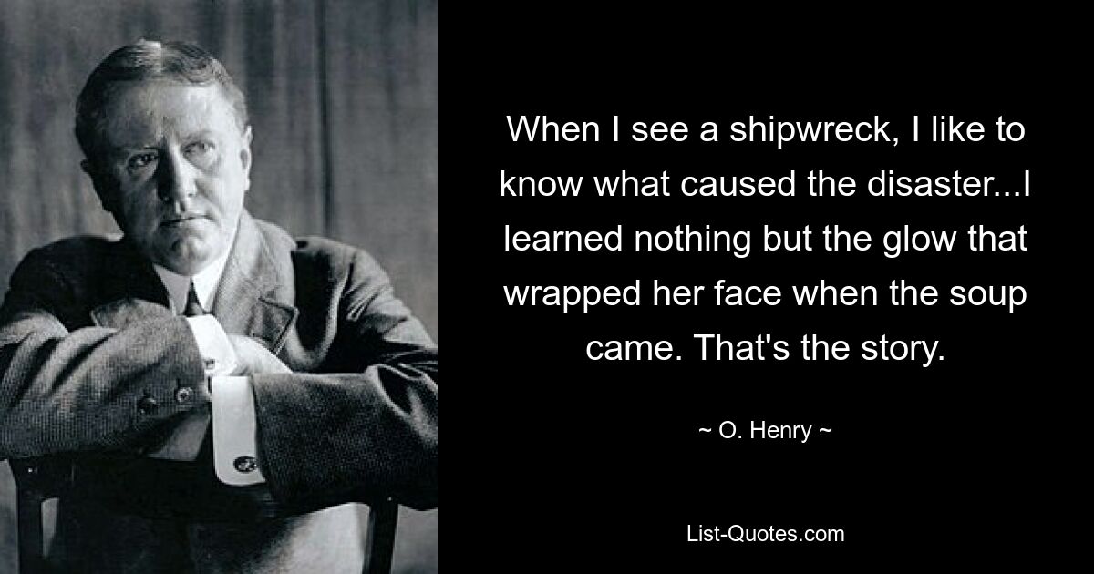 When I see a shipwreck, I like to know what caused the disaster...I learned nothing but the glow that wrapped her face when the soup came. That's the story. — © O. Henry