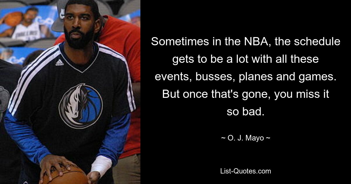 Sometimes in the NBA, the schedule gets to be a lot with all these events, busses, planes and games. But once that's gone, you miss it so bad. — © O. J. Mayo