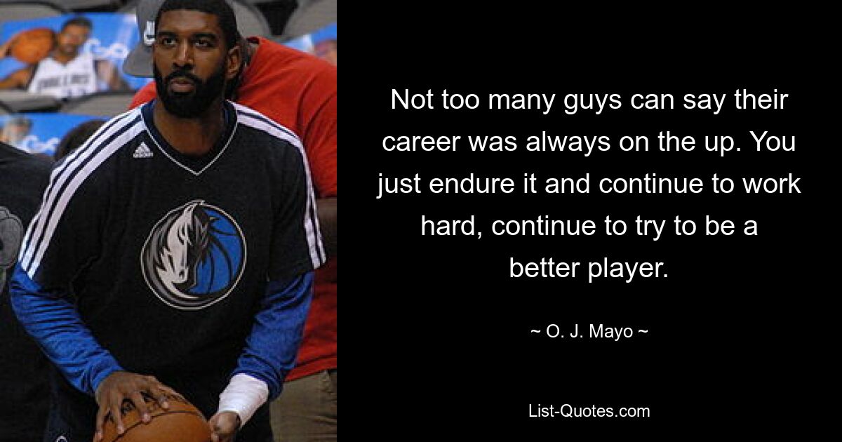 Not too many guys can say their career was always on the up. You just endure it and continue to work hard, continue to try to be a better player. — © O. J. Mayo