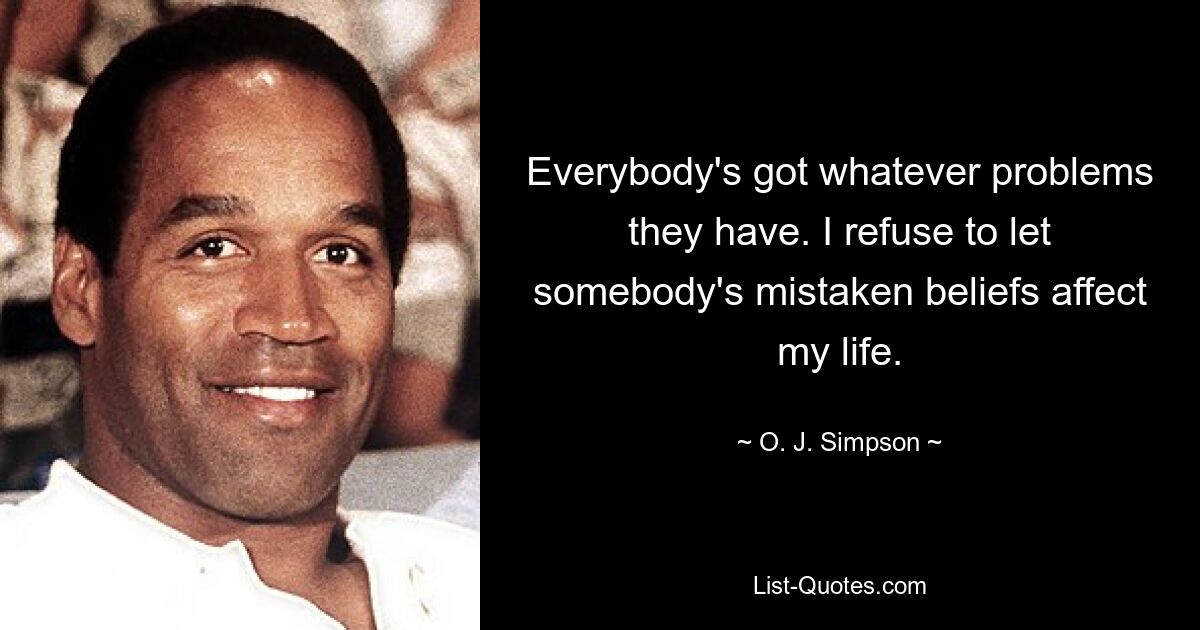 Everybody's got whatever problems they have. I refuse to let somebody's mistaken beliefs affect my life. — © O. J. Simpson