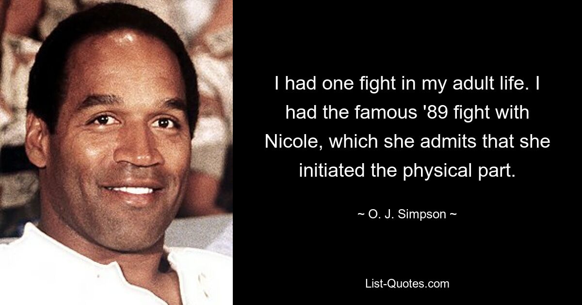 I had one fight in my adult life. I had the famous '89 fight with Nicole, which she admits that she initiated the physical part. — © O. J. Simpson