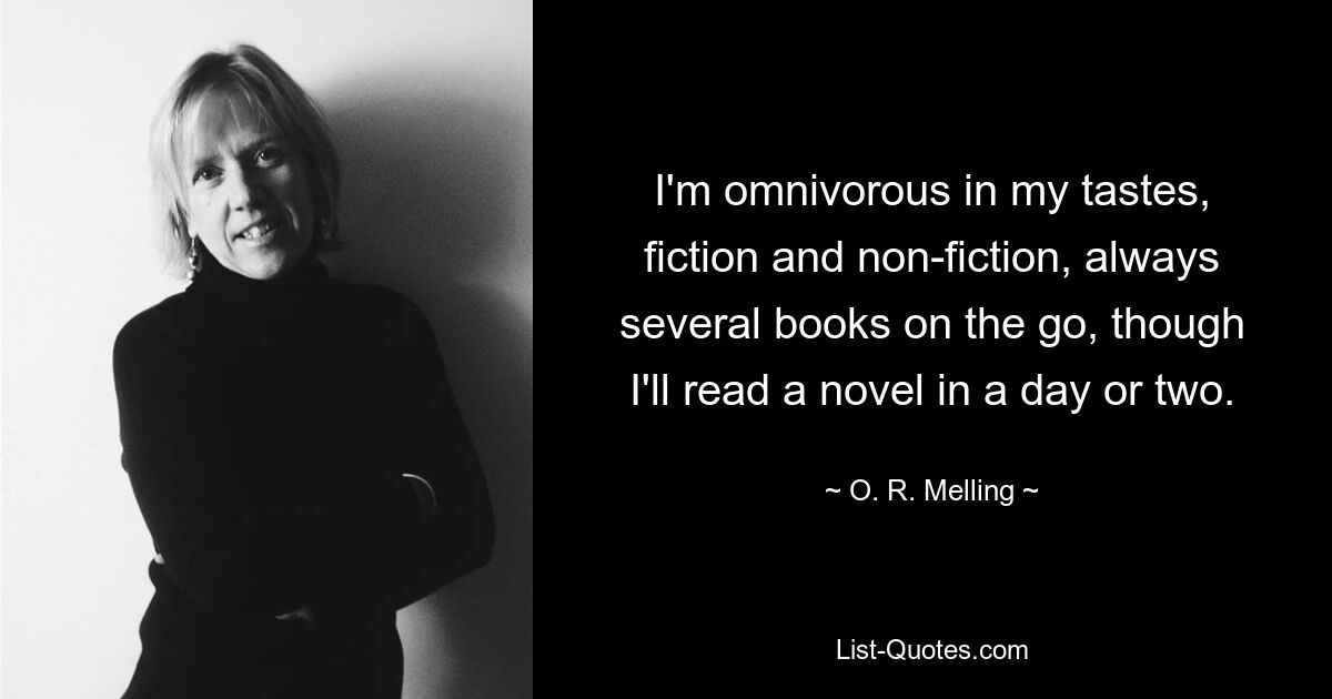 I'm omnivorous in my tastes, fiction and non-fiction, always several books on the go, though I'll read a novel in a day or two. — © O. R. Melling