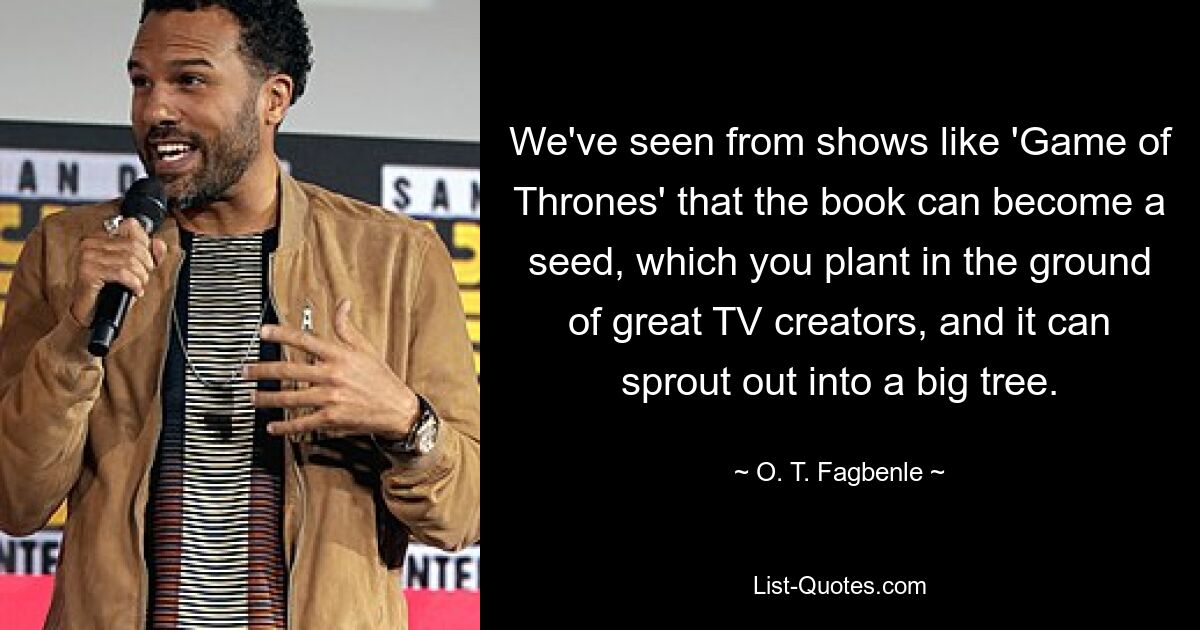 We've seen from shows like 'Game of Thrones' that the book can become a seed, which you plant in the ground of great TV creators, and it can sprout out into a big tree. — © O. T. Fagbenle