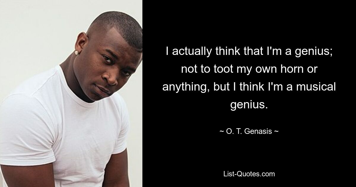 I actually think that I'm a genius; not to toot my own horn or anything, but I think I'm a musical genius. — © O. T. Genasis