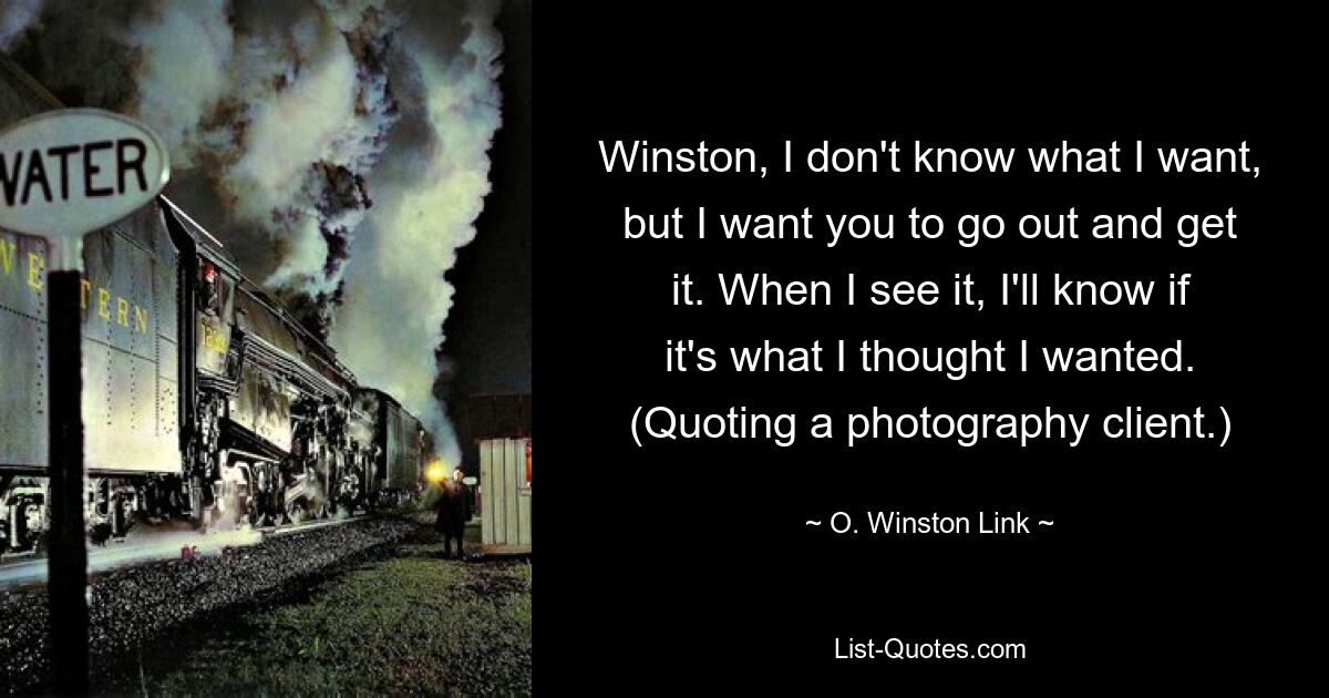 Winston, I don't know what I want, but I want you to go out and get it. When I see it, I'll know if it's what I thought I wanted. (Quoting a photography client.) — © O. Winston Link