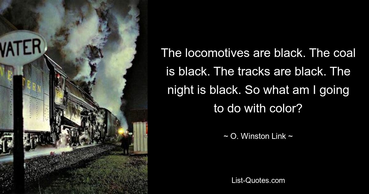 The locomotives are black. The coal is black. The tracks are black. The night is black. So what am I going to do with color? — © O. Winston Link