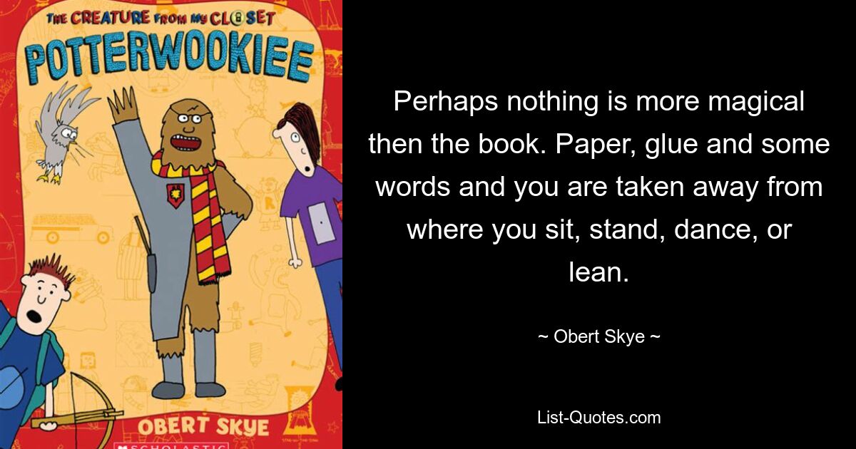 Perhaps nothing is more magical then the book. Paper, glue and some words and you are taken away from where you sit, stand, dance, or lean. — © Obert Skye