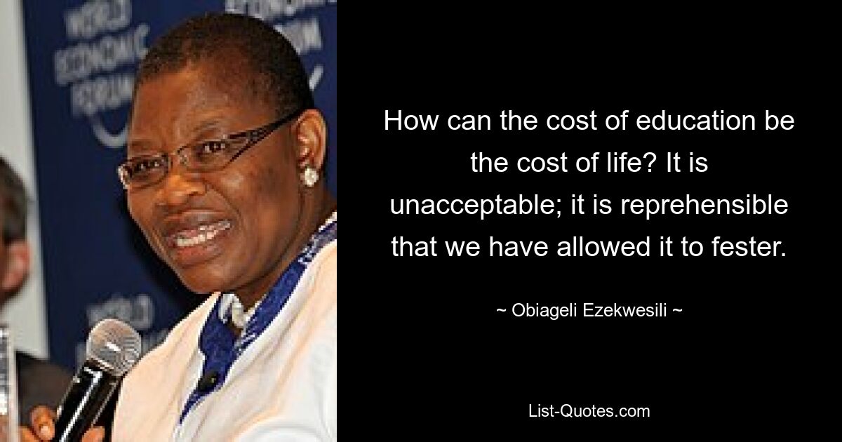 How can the cost of education be the cost of life? It is unacceptable; it is reprehensible that we have allowed it to fester. — © Obiageli Ezekwesili