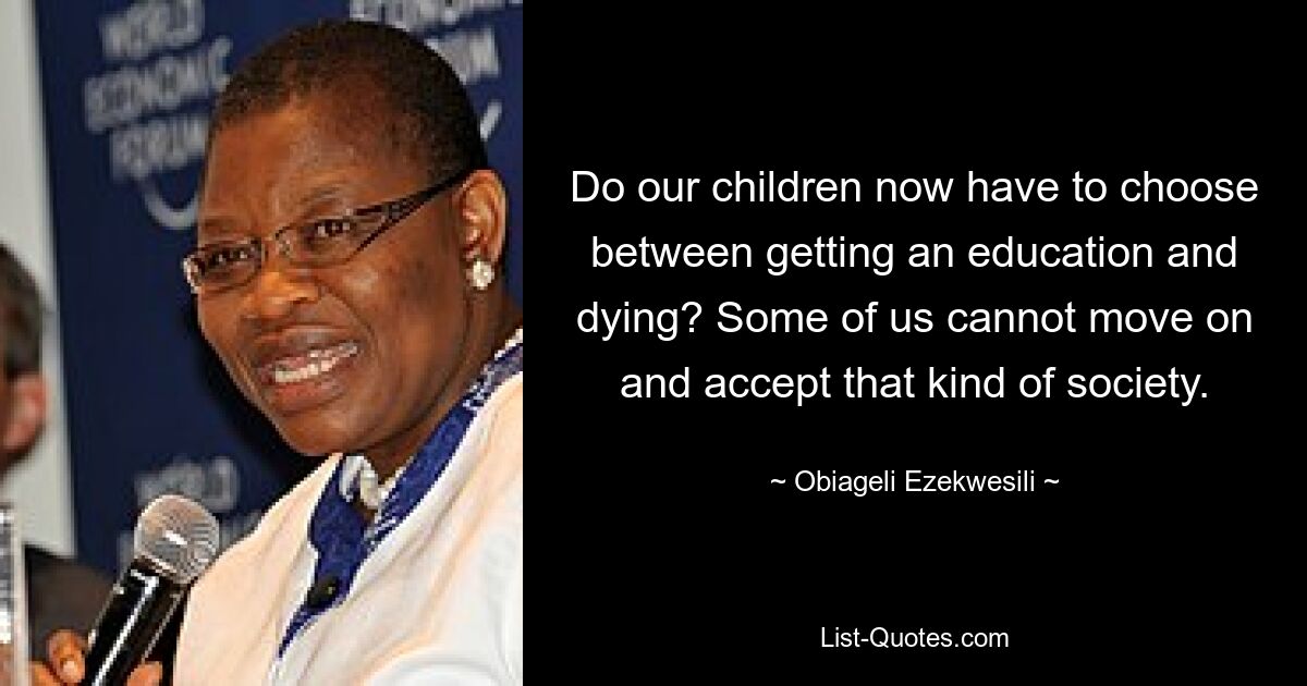 Do our children now have to choose between getting an education and dying? Some of us cannot move on and accept that kind of society. — © Obiageli Ezekwesili