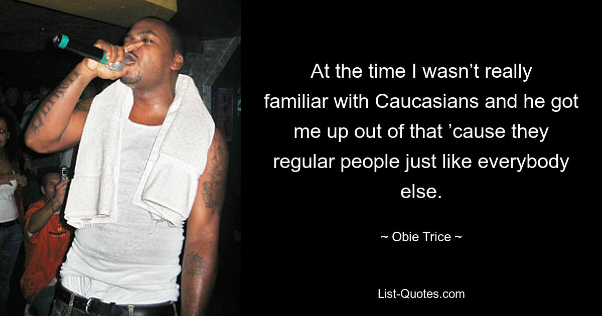 At the time I wasn’t really familiar with Caucasians and he got me up out of that ’cause they regular people just like everybody else. — © Obie Trice