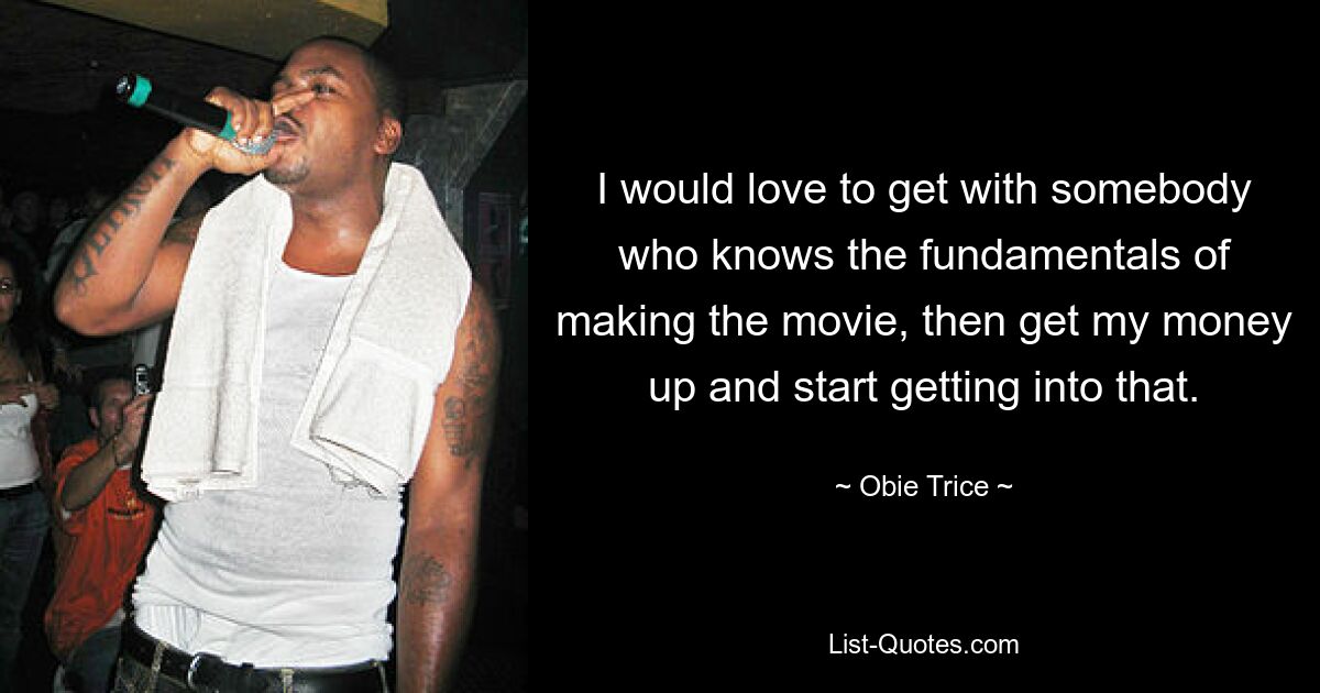 I would love to get with somebody who knows the fundamentals of making the movie, then get my money up and start getting into that. — © Obie Trice