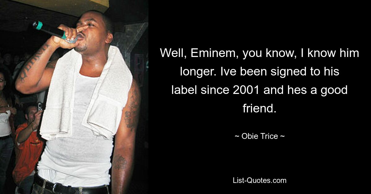 Well, Eminem, you know, I know him longer. Ive been signed to his label since 2001 and hes a good friend. — © Obie Trice