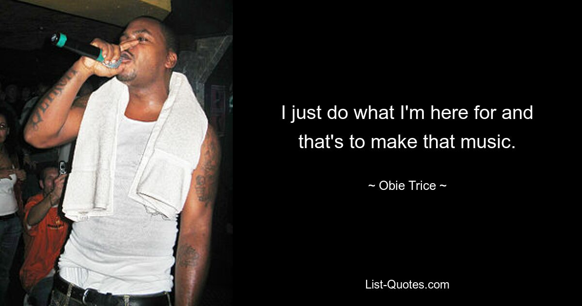 I just do what I'm here for and that's to make that music. — © Obie Trice