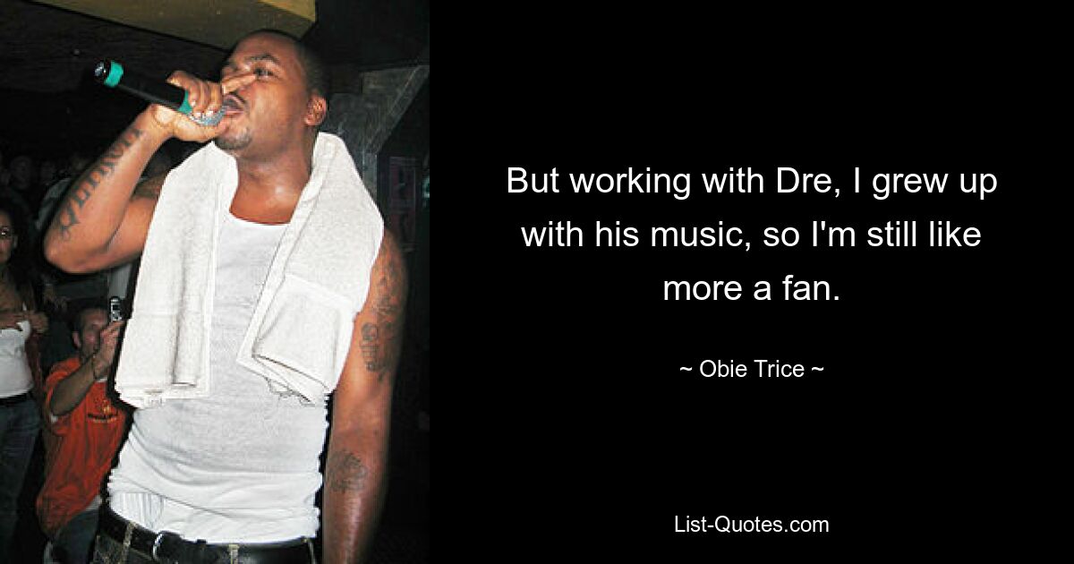 But working with Dre, I grew up with his music, so I'm still like more a fan. — © Obie Trice