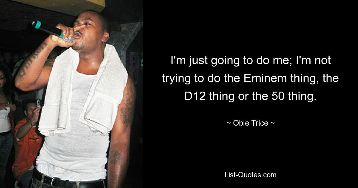 I'm just going to do me; I'm not trying to do the Eminem thing, the D12 thing or the 50 thing. — © Obie Trice