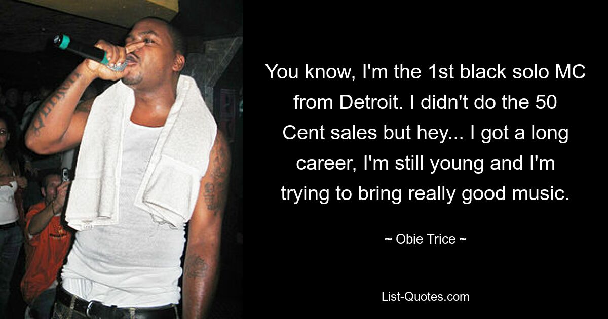 You know, I'm the 1st black solo MC from Detroit. I didn't do the 50 Cent sales but hey... I got a long career, I'm still young and I'm trying to bring really good music. — © Obie Trice