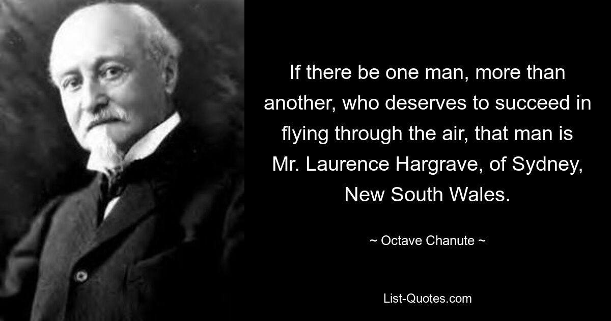 If there be one man, more than another, who deserves to succeed in flying through the air, that man is Mr. Laurence Hargrave, of Sydney, New South Wales. — © Octave Chanute