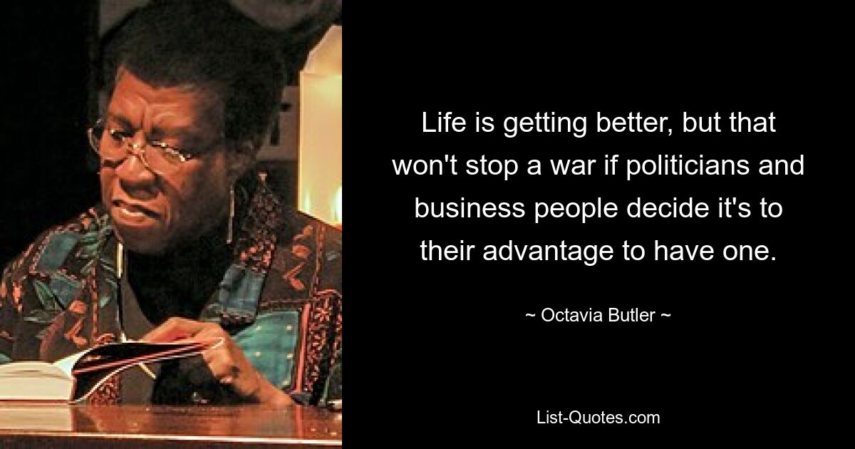 Life is getting better, but that won't stop a war if politicians and business people decide it's to their advantage to have one. — © Octavia Butler