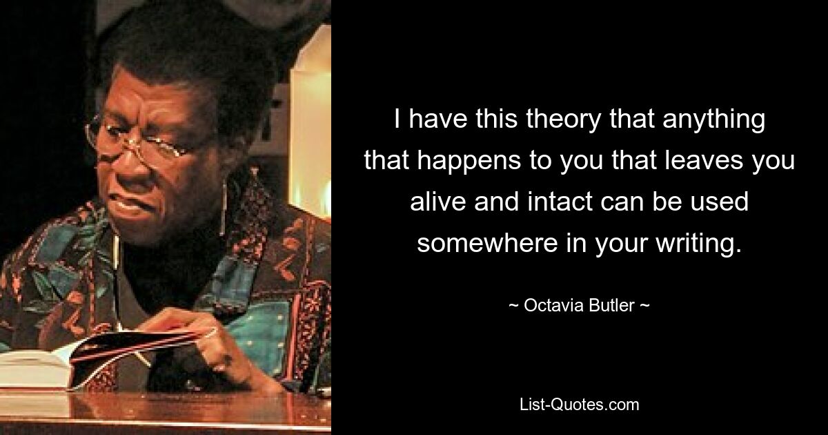 I have this theory that anything that happens to you that leaves you alive and intact can be used somewhere in your writing. — © Octavia Butler