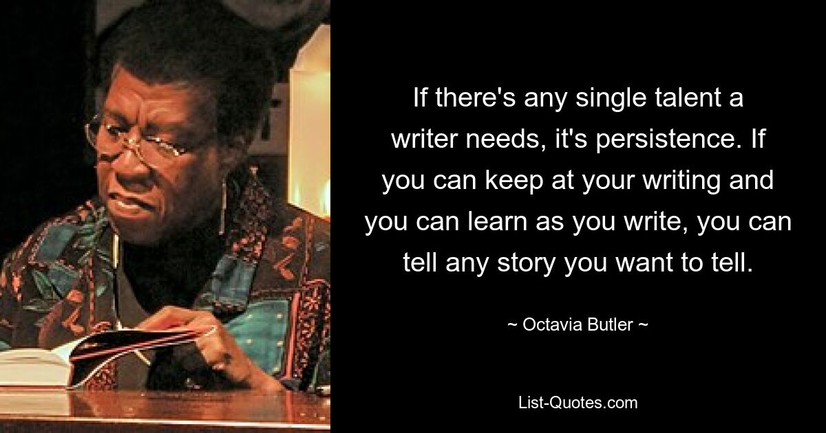 If there's any single talent a writer needs, it's persistence. If you can keep at your writing and you can learn as you write, you can tell any story you want to tell. — © Octavia Butler