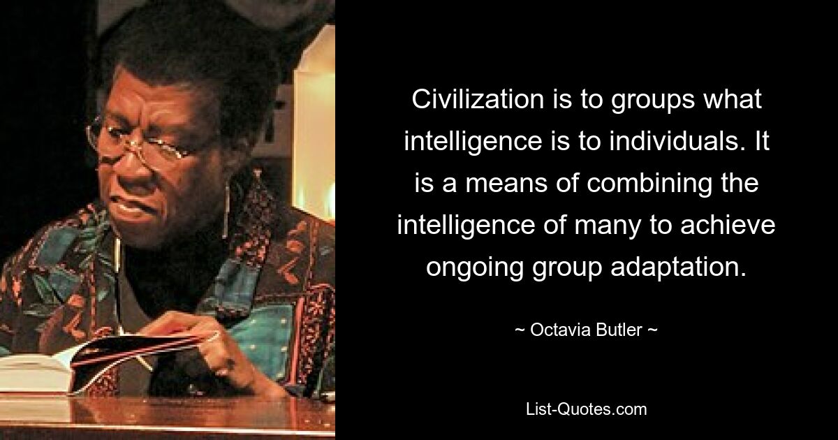 Civilization is to groups what intelligence is to individuals. It is a means of combining the intelligence of many to achieve ongoing group adaptation. — © Octavia Butler