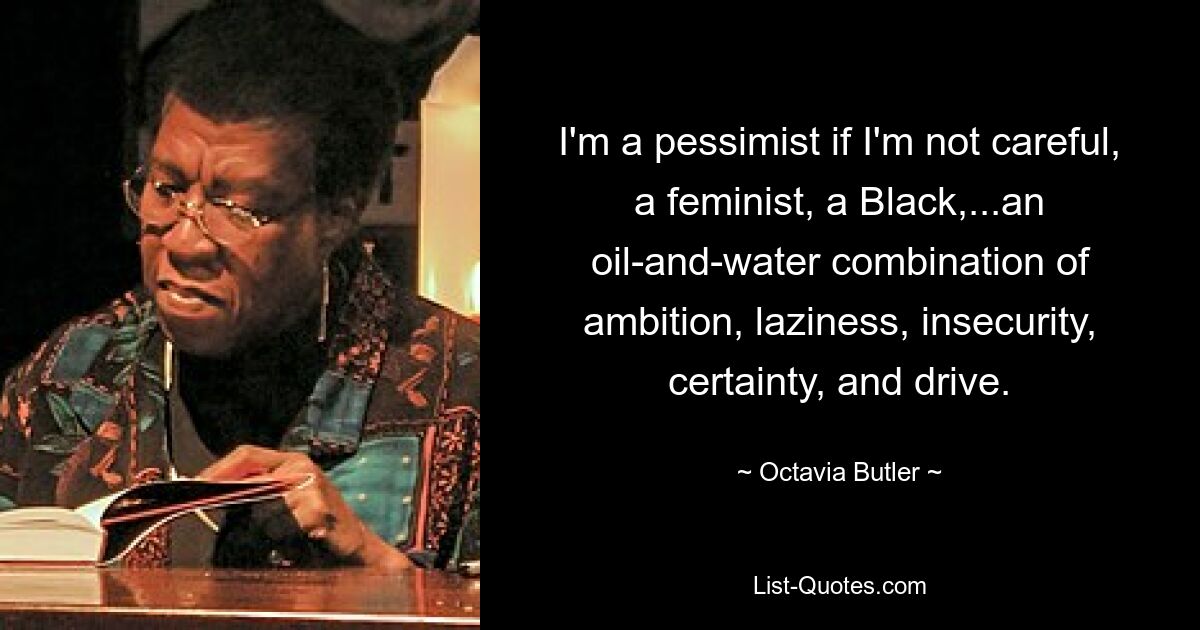 I'm a pessimist if I'm not careful, a feminist, a Black,...an oil-and-water combination of ambition, laziness, insecurity, certainty, and drive. — © Octavia Butler