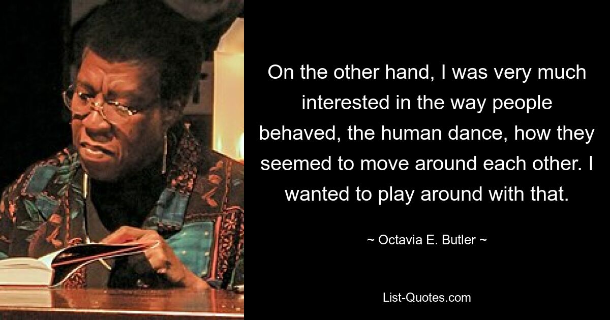 On the other hand, I was very much interested in the way people behaved, the human dance, how they seemed to move around each other. I wanted to play around with that. — © Octavia E. Butler