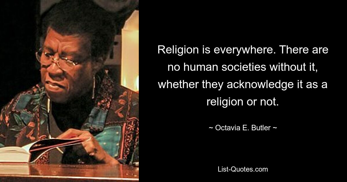 Religion is everywhere. There are no human societies without it, whether they acknowledge it as a religion or not. — © Octavia E. Butler