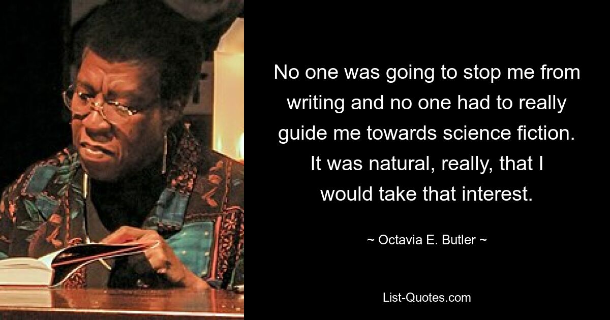 No one was going to stop me from writing and no one had to really guide me towards science fiction. It was natural, really, that I would take that interest. — © Octavia E. Butler