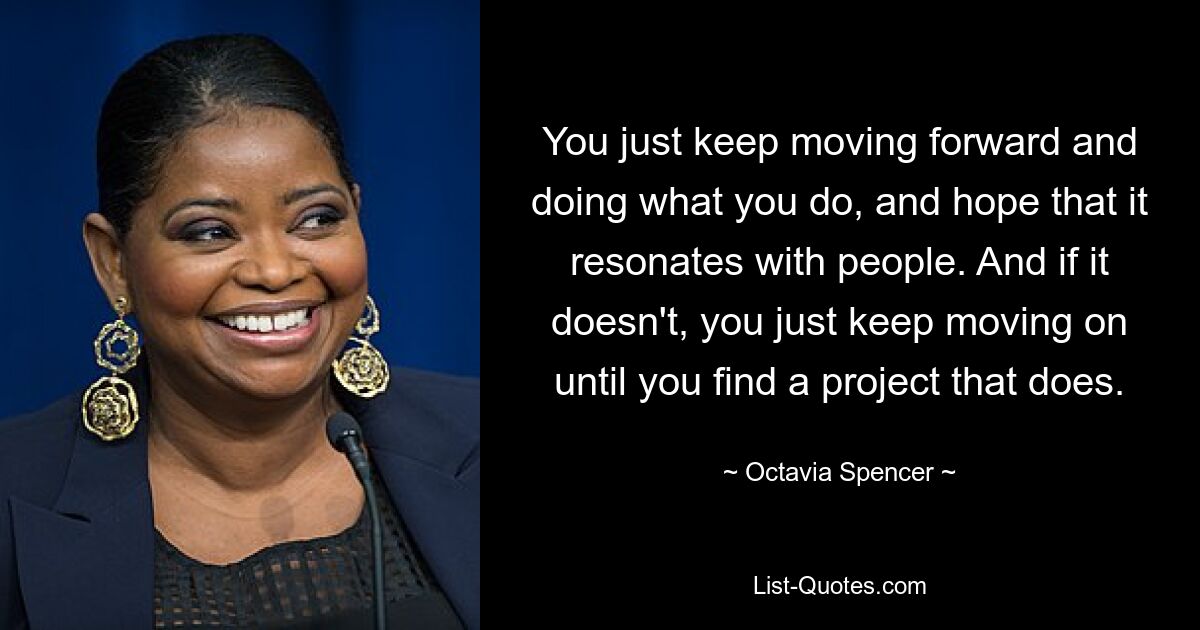 You just keep moving forward and doing what you do, and hope that it resonates with people. And if it doesn't, you just keep moving on until you find a project that does. — © Octavia Spencer