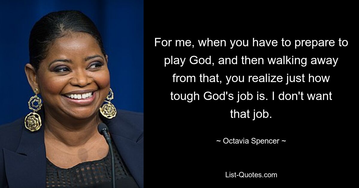 For me, when you have to prepare to play God, and then walking away from that, you realize just how tough God's job is. I don't want that job. — © Octavia Spencer