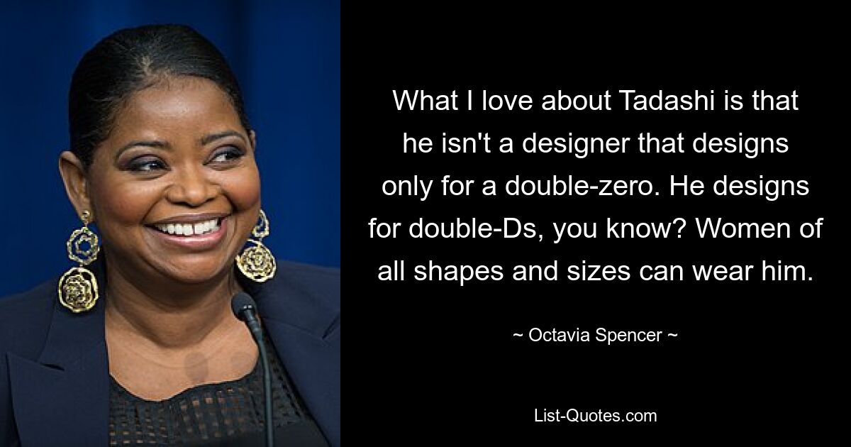 What I love about Tadashi is that he isn't a designer that designs only for a double-zero. He designs for double-Ds, you know? Women of all shapes and sizes can wear him. — © Octavia Spencer