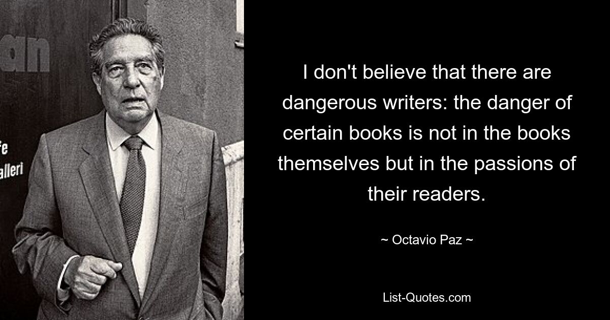 I don't believe that there are dangerous writers: the danger of certain books is not in the books themselves but in the passions of their readers. — © Octavio Paz