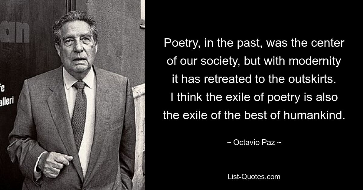 Poetry, in the past, was the center of our society, but with modernity it has retreated to the outskirts. I think the exile of poetry is also the exile of the best of humankind. — © Octavio Paz