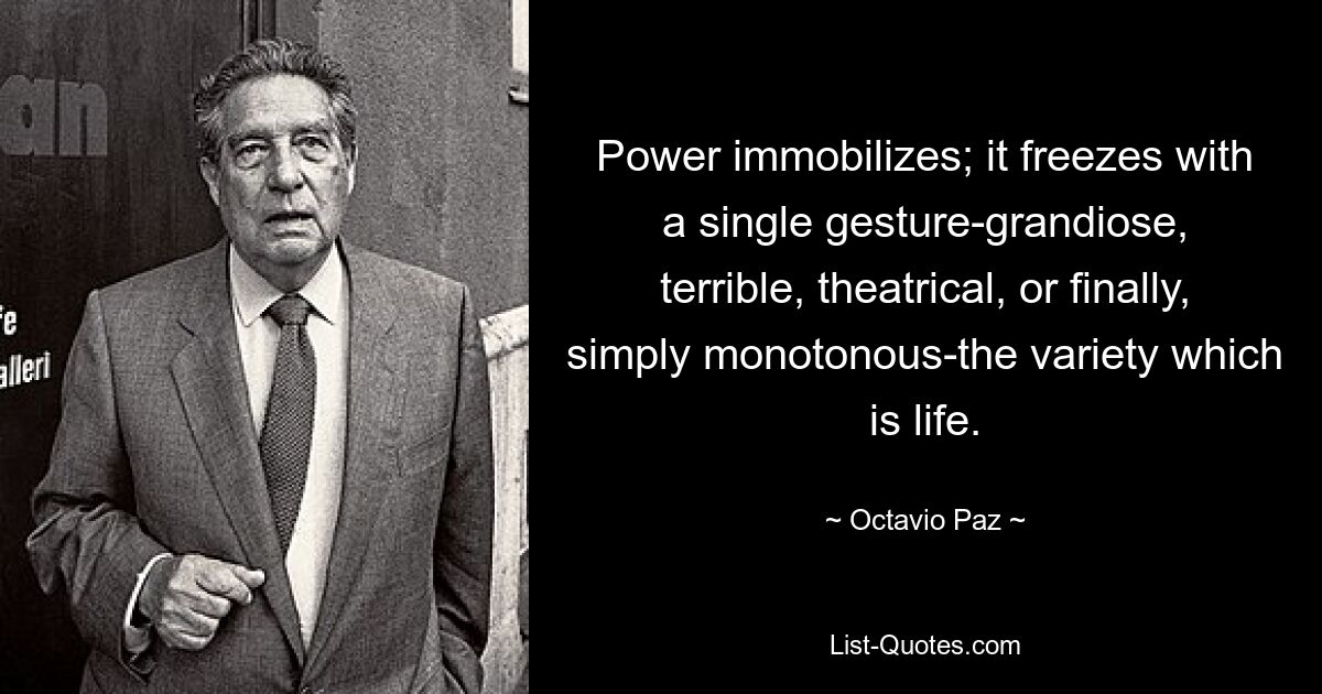 Power immobilizes; it freezes with a single gesture-grandiose, terrible, theatrical, or finally, simply monotonous-the variety which is life. — © Octavio Paz